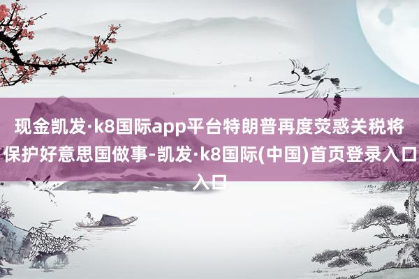 现金凯发·k8国际app平台特朗普再度荧惑关税将保护好意思国做事-凯发·k8国际(中国)首页登录入口