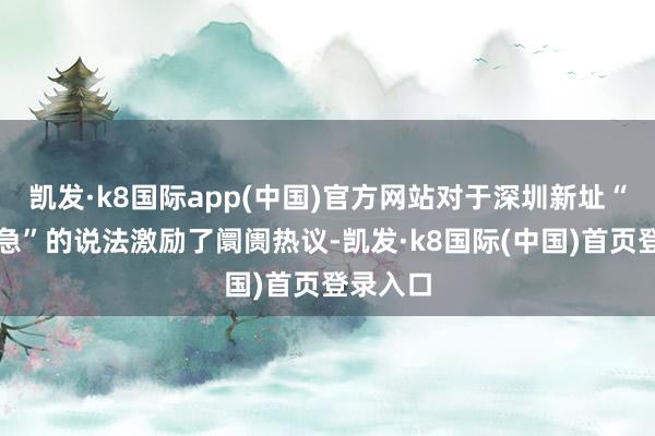 凯发·k8国际app(中国)官方网站对于深圳新址“库存告急”的说法激励了阛阓热议-凯发·k8国际(中国)首页登录入口