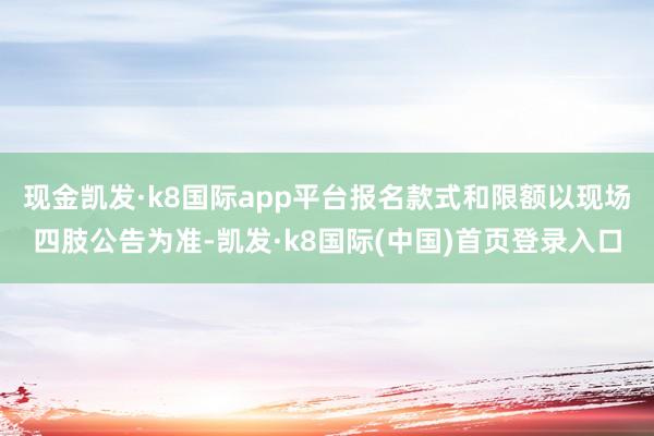 现金凯发·k8国际app平台报名款式和限额以现场四肢公告为准-凯发·k8国际(中国)首页登录入口