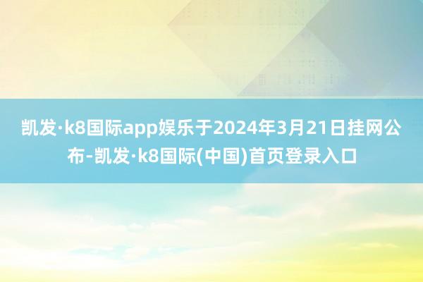 凯发·k8国际app娱乐于2024年3月21日挂网公布-凯发·k8国际(中国)首页登录入口