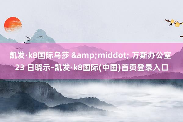 凯发·k8国际乌莎 &middot; 万斯办公室 23 日晓示-凯发·k8国际(中国)首页登录入口