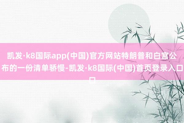 凯发·k8国际app(中国)官方网站特朗普和白宫公布的一份清单骄慢-凯发·k8国际(中国)首页登录入口
