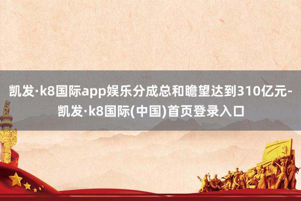 凯发·k8国际app娱乐分成总和瞻望达到310亿元-凯发·k8国际(中国)首页登录入口