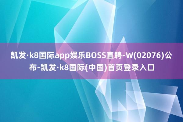 凯发·k8国际app娱乐BOSS直聘-W(02076)公布-凯发·k8国际(中国)首页登录入口
