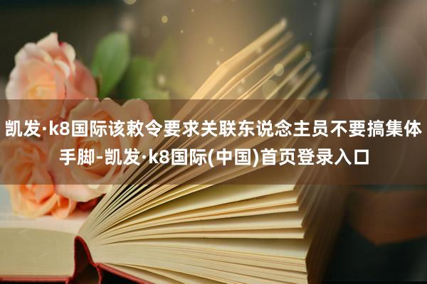 凯发·k8国际该敕令要求关联东说念主员不要搞集体手脚-凯发·k8国际(中国)首页登录入口